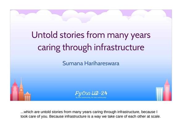 Slide:

Untold stories from many years caring through infrastructure 
Sumana Harihareswara 
[footer on slide: PyCon US '24
By the community, for the community]

Speaker note below slide:

...which are untold stories from many years caring through infrastructure, because I took care of you. Because infrastructure is a way we take care of each other at scale.