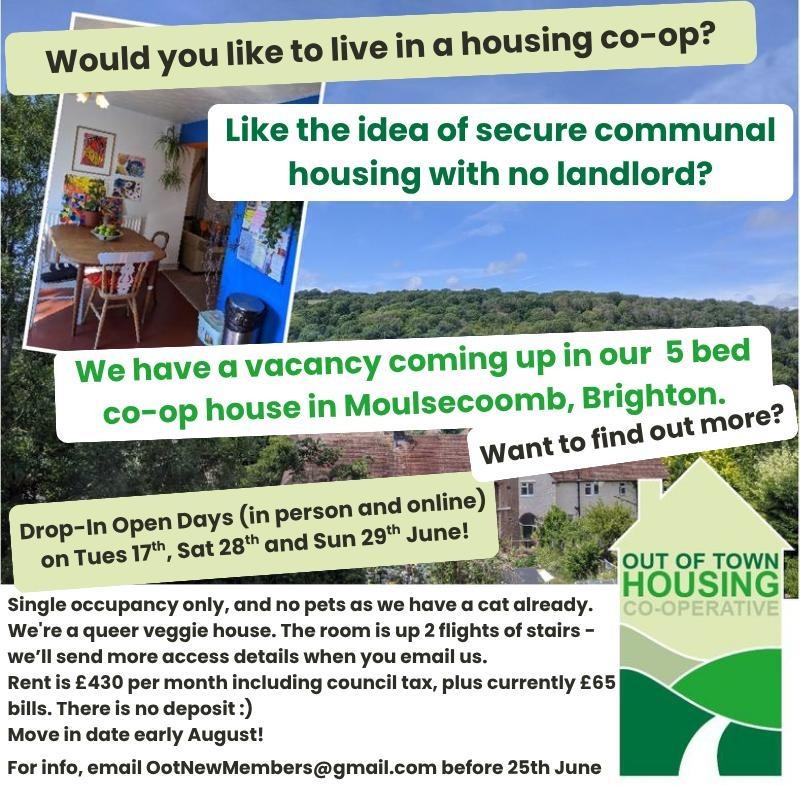 A collage of photos with text overlaid, reading:
Would you like to live in a housing co-op?
Like the idea of secure communal housing with no landlord?
We have a vacancy coming up in our 5 bed co-op house in Moulsecoombe, Brighton.
Want to find out more?
Drop in Open Days (in person and online) on Tues 17th, Sat 28th and Sun 29th June 2025
Single occupancy only, and no pets as we have a cat already. We’re a queer veggie house. The room is up 2 flights of stairs – we’ll send more access details when you email us.
Rent is £430 per month including council tax, plus currently £65 bills. There is no deposit :)
Move in date early August!
For info, email OOTNewMembers@gmail.com before 25th June 2025.