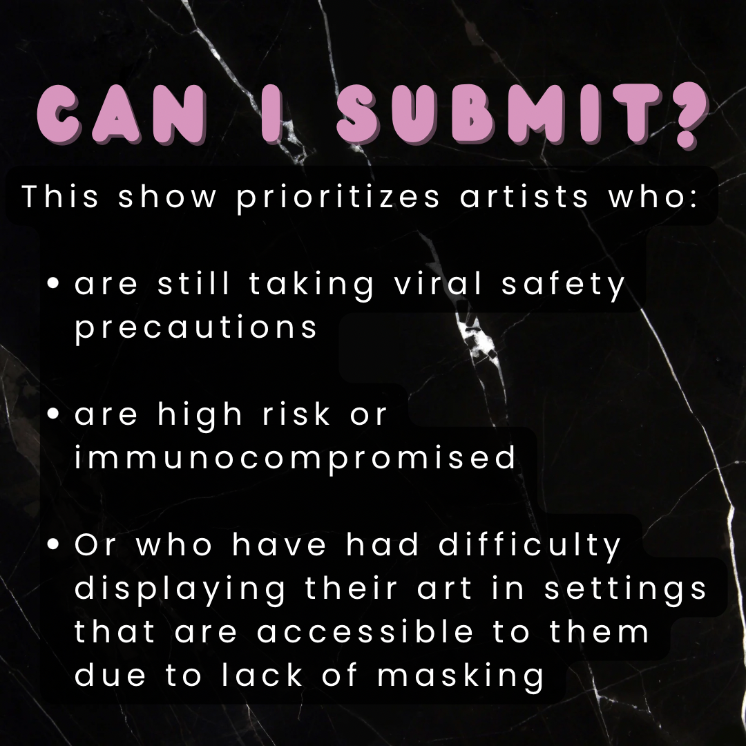 Can I submit?
This show prioritizes artists who:
- are still taking viral safety precautions
- are high risk or immunocompromised
- or who have had difficulty displaying their art in settings that are accessible to them due to a lack of masking