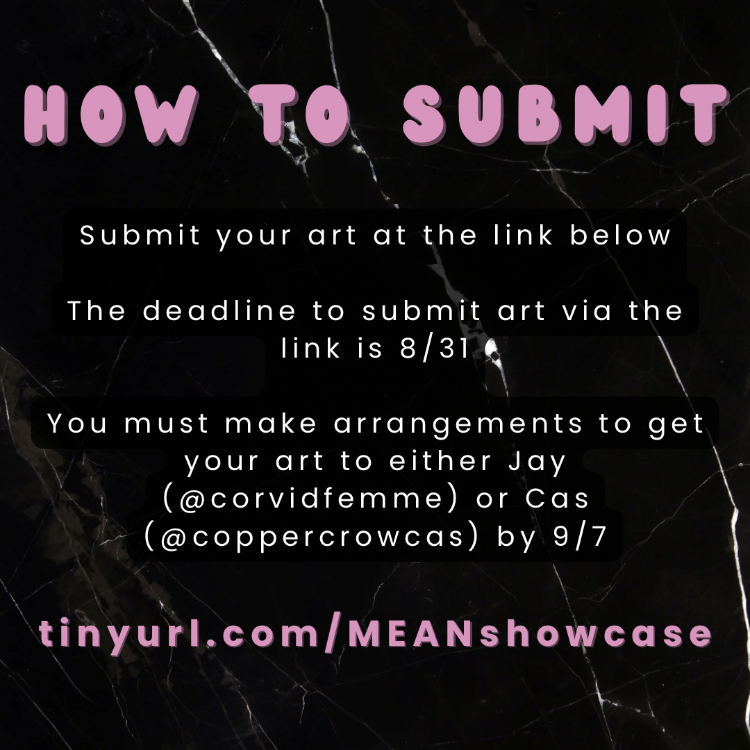 How to submit
Submit your art at the link below
The deadline to submit art via the link is 8/31
You must make arrangements to get your art to either Jay (@corvidfemme) or Cas (@coppercrowcas) by 9/7
tinyurl.com/MEANshowcase