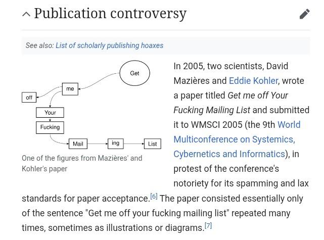 Part of the wikipedia article for "International Journal of Advanced Computer Technology" which reads:

Publication controversy

In 2005, two scientists, David Mazières and Eddie Kohler, wrote a paper titled Get me off Your Fucking Mailing List and submitted it to WMSCI 2005 (the 9th World Multiconference on Systemics, Cybernetics and Informatics), in protest of the conference's notoriety for its spamming and lax standards for paper acceptance.[6] The paper consisted essentially only of the sentence "Get me off your fucking mailing list" repeated many times, sometimes as illustrations or diagrams.[7]