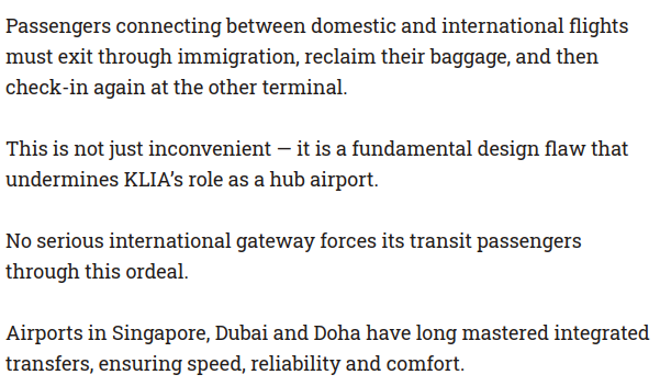 Passengers connecting between domestic and international flights
must exit through immigration, reclaim their baggage, and then
check-in again at the other terminal.

This is not just inconvenient — it is a fundamental design flaw that
undermines KLIA's role as a hub airport.

No serious international gateway forces its transit passengers
through this ordeal.

Airports in Singapore, Dubai and Doha have long mastered integrated
transfers, ensuring speed, reliability and comfort.
