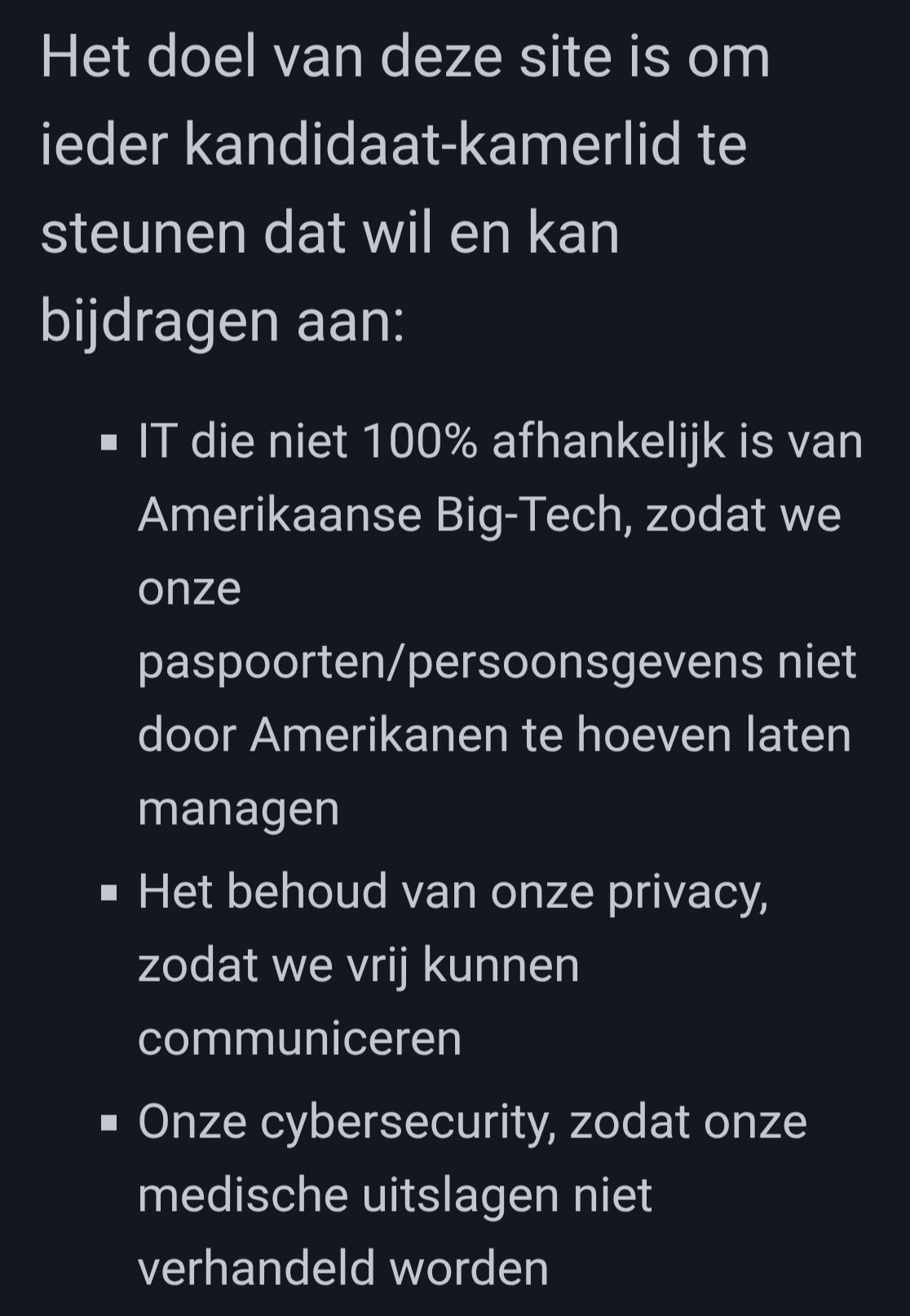 Screenshot met tekst: "Het doel van deze site is om ieder kandidaat-kamerlid te steunen dat wil en kan bijdragen aan:
IT die niet 100% afhankelijk is van Amerikaanse Big-Tech, zodat we onze paspoorten/persoonsgevens niet door Amerikanen te hoeven laten managen
Het behoud van onze privacy, zodat we vrij kunnen communiceren
Onze cybersecurity, zodat onze medische uitslagen niet verhandeld worden
"