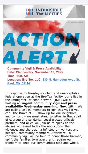 Community Vigil & Press Availability
Date: Wednesday, November 19, 2025
Time: 8:45 AM
Location: Bro-Tex LLC, 830 N. Hampden Ave., St. Paul, MN 55114

In response to Tuesday's violent and unacceptable federal operation at the Bro-Tek facility, our allies in the Immigrant Defense Network (IDN) will be hosting an urgent community vigil and press availability Wednesday morning, Nov. 19th. We are calling on ITC members to join this vigil if you can. The Brave of US show up for our neighbors, and tom…