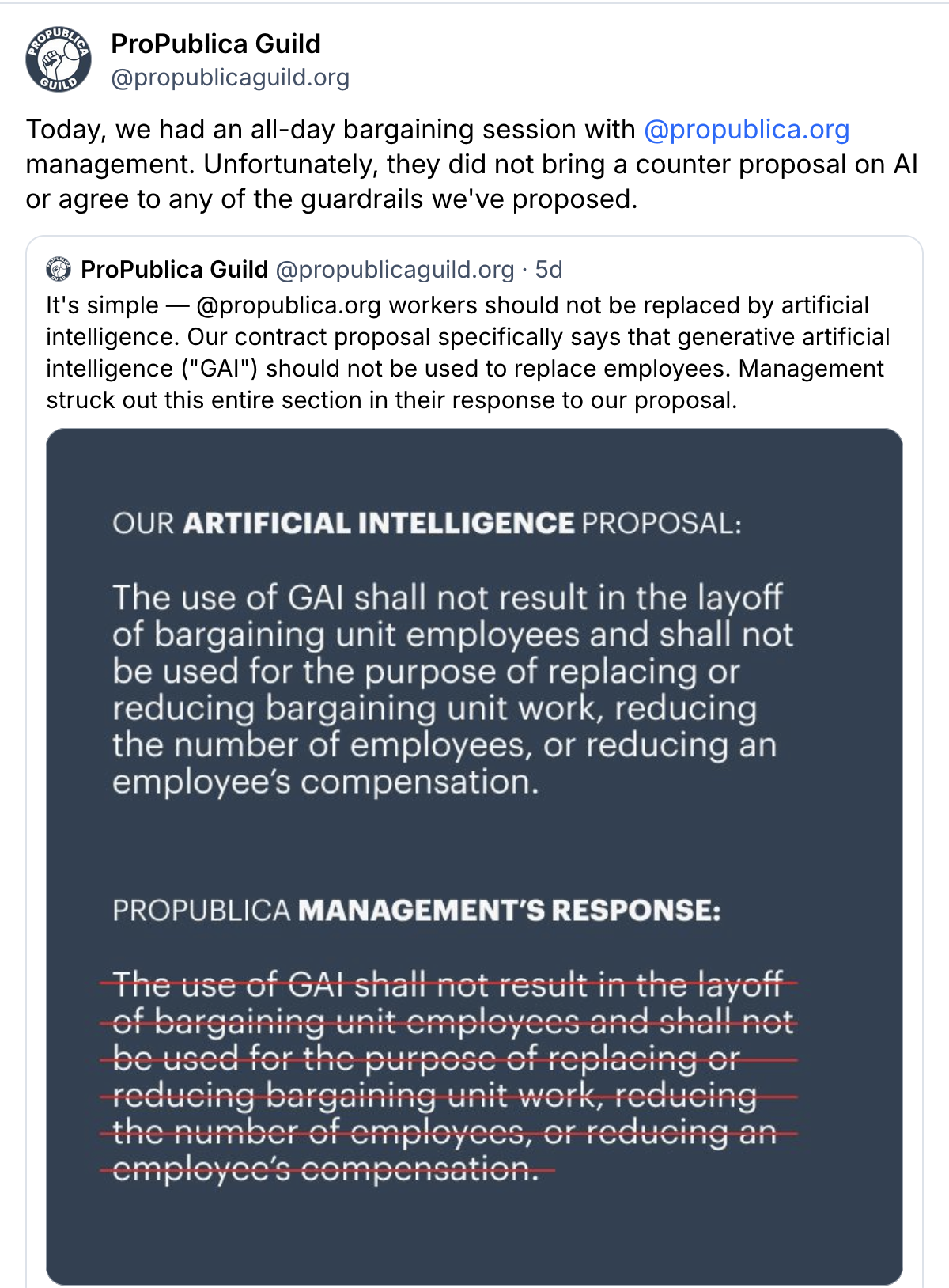 A quote post from ProPublica Guild (@propublicaguild.org) on Bluesky, starting from the quoted post:
It's simple — @propublica.org workers should not be replaced by artificial intelligence. Our contract proposal specifically says that generative artificial intelligence ("GAI") should not be used to replace employees. Management struck out this entire section in their response to our proposal.
A screenshot compares “Our Artificial Intelligence proposal” with “ProPublica Management’s response” (Management's response looks like ours, but entirely struck out):
The use of GAl shall not result in the layoff of bargaining unit employees and shall not be used for the purpose of replacing or reducing bargaining unit work, reducing the number of employees, or reducing an employee's compensation.
The quote post reads:
Today, we had an all-day bargaining session with @propublica.org management. Unfortunately, they did not bring a counter proposal on AI or agree to any of the guardrails we've proposed.