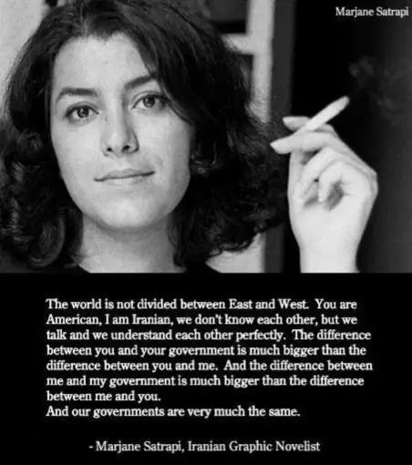 Quote from graphic novelist Marjane Satrapi:  “The world is not divided between East and West. You are American, I am Iranian, we don’t know each other, but we talk together and we understand each other perfectly. The difference between you and your government is much bigger than the difference between you and me. And the difference between me and my government is much bigger than the difference between me and you.  And our governments are very much the same.”  Photo of a woman looking directly at camera with a very slight smile and holding a lit cigarette