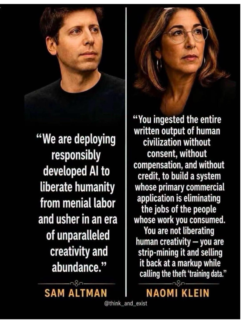 "We are deploying responsibly developed Al to liberate humanity from menial labor and usher in an era of unparalleled creativity and abundance.” 
- SAM ALTMAN 

"You ingested the entire written output of human civilization without consent, without compensation, and without credit, to build a system whose primary commercial application is eliminating the jobs of the people whose work you consumed. You are not liberating human creativity - you are strip-mining it and selling it back at a markup while calling the theft training data." 
- NAOMI KLEIN