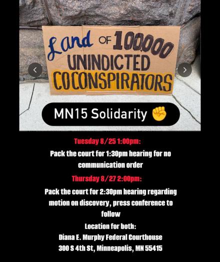 Land of 100,000 Unindicted Co-conspirators MN15 Solidarity ✊

Tuesday 8/25 1:00pm:

Pack the court for 1:30pm hearing for no communication order.

Thursday 8/27 2:00pm:

Pack the court for 2:30pm hearing regarding motion on discovery, press conference to follow.

Location for both:

Diana E. Murphy Federal Courthouse
300 S 4th St, Minneapolis, MN 55415